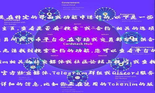 在Tokenim平台上，搜索合约通常是在特定的界面或功能中进行的。以下是一些可能寻找合约的建议：

1. **主页导航**：访问Tokenim的主页，查看是否有“搜索”或“合约”相关的选项。

2. **市场部分**：一些去中心化交易所或代币平台会在市场或交易部分提供合约搜索功能。

3. **帮助和支持**：如果在界面上无法找到搜索合约的功能，您可以查看平台的帮助文档或常见问题解答（FAQ）。

4. **社群和论坛**：可以在Tokenim相关的社交媒体或社区论坛上提问，或查找其他用户的经验分享。

5. **官方渠道**：访问Tokenim的官方社交媒体、Telegram群组或Discord服务器，向支持团队或其他用户咨询。

如果你需要更具体的帮助，提供更详细的信息，比如你正在使用的Tokenim的版本，可能会更有助于找到答案。