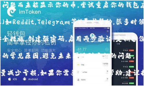 我理解你提到的可能是关于区块链或者加密货币相关的问题。在这样的情况下，建议你采取以下步骤：

1. **确认地址**：首先，确保你使用的是正确的钱包地址。无论是发送还是接收，地址错误都可能导致资产丢失。

2. **查看交易记录**：通过区块链浏览器查看你的交易记录。输入你的钱包地址，可以看到所有的交易详情，以确认币是否真的丢失。

3. **联系平台客服**：如果你的币是通过某个平台（如交易所）存放或交易的，尝试联系该平台的客服进行进一步的协助。

4. **重置钱包**：有时候钱包可能由于技术问题而未能显示你的币。尝试重启你的钱包应用，或在其他设备上查看。

5. **寻找社区帮助**：在相关的社区或论坛（如Reddit，Telegram等）寻求帮助，很多时候，有经验的用户会提供宝贵的建议。

6. **安全措施**：无论如何未来都要强化安全措施，创建强密码，启用两步验证，定期备份你的钱包。

7. **学习防范**：了解种种骗局和丢失资产的常见原因，避免未来再遇到类似的问题。

希望这些建议能帮助你找回你的资产，或尽量减少亏损。如果你需要更具体的帮助，建议提供更多的信息。